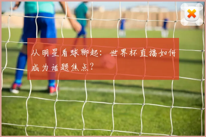 从明星看球聊起：世界杯直播如何成为话题焦点？