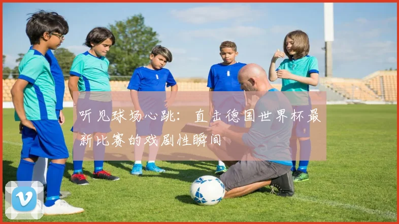 听见球场心跳：直击德国世界杯最新比赛的戏剧性瞬间