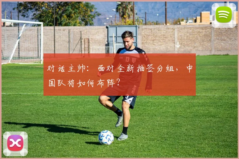 对话主帅：面对全新抽签分组，中国队将如何布阵？