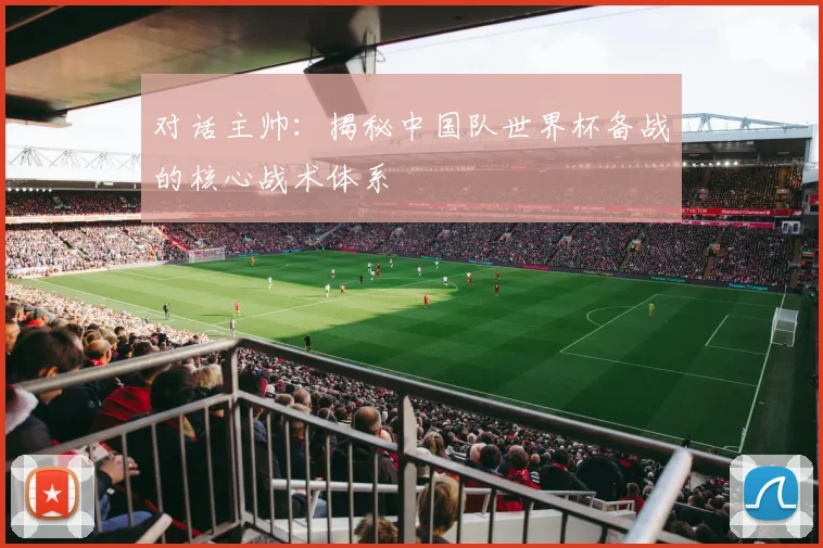 对话主帅：揭秘中国队世界杯备战的核心战术体系