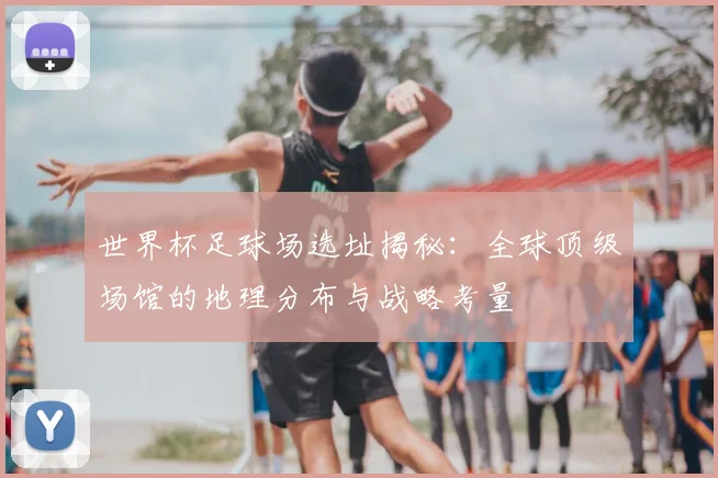 世界杯足球场选址揭秘：全球顶级场馆的地理分布与战略考量