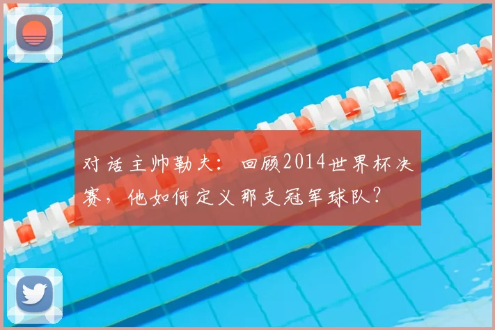对话主帅勒夫：回顾2014世界杯决赛，他如何定义那支冠军球队？