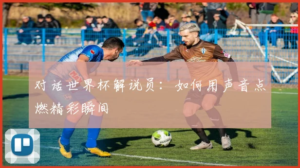 对话世界杯解说员:如何用声音点燃精彩瞬间