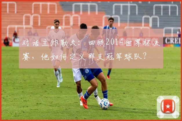 对话主帅勒夫：回顾2014世界杯决赛，他如何定义那支冠军球队？