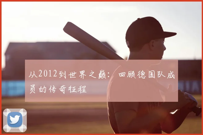 从2012到世界之巅：回顾德国队成员的传奇征程