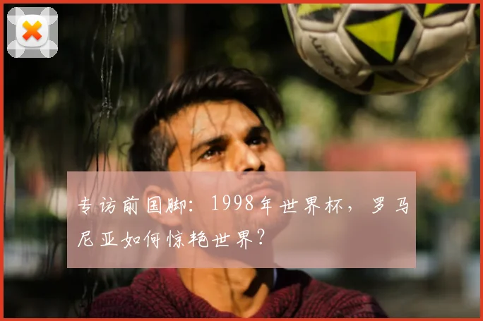专访前国脚：1998年世界杯，罗马尼亚如何惊艳世界？