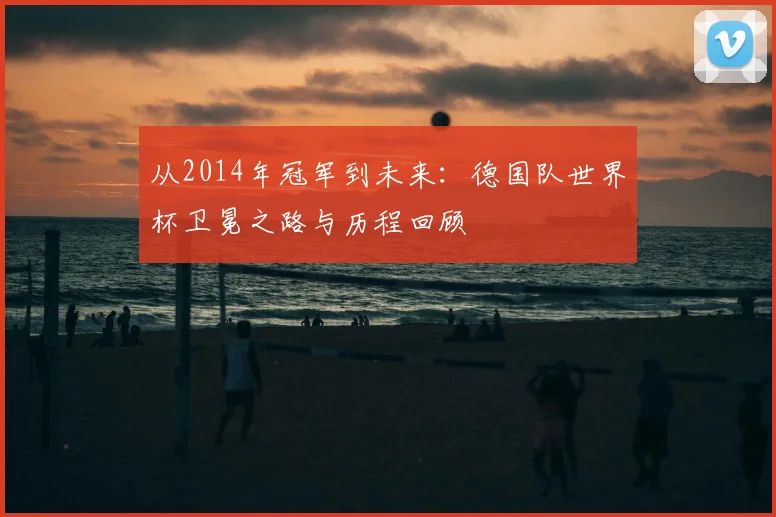从2014年冠军到未来：德国队世界杯卫冕之路与历程回顾