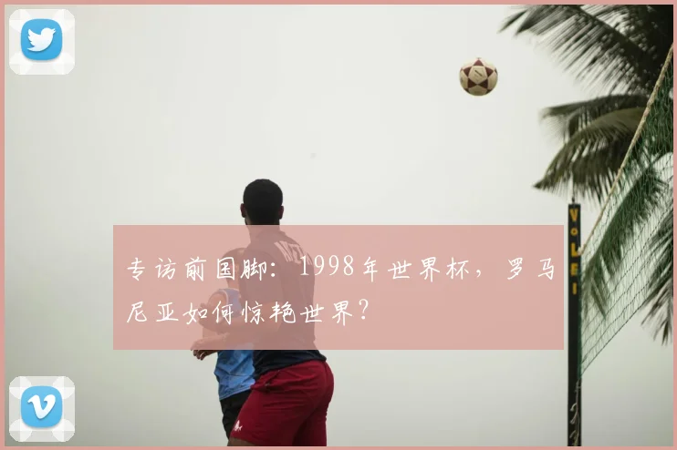 专访前国脚：1998年世界杯，罗马尼亚如何惊艳世界？