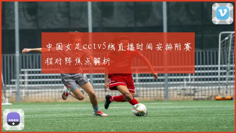 中国女足cctv5线直播时间安排附赛程对阵焦点解析