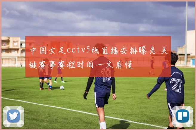 中国女足cctv5线直播安排曝光 关键赛事赛程时间一文看懂